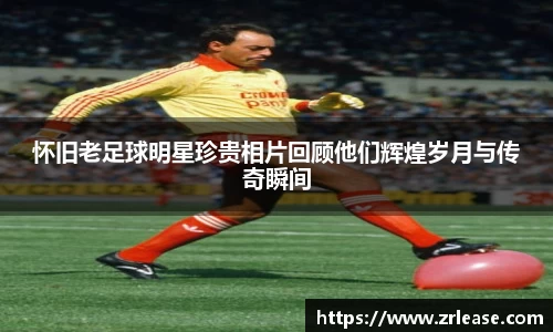 怀旧老足球明星珍贵相片回顾他们辉煌岁月与传奇瞬间