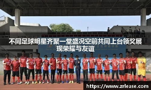 不同足球明星齐聚一堂盛况空前共同上台领奖展现荣耀与友谊